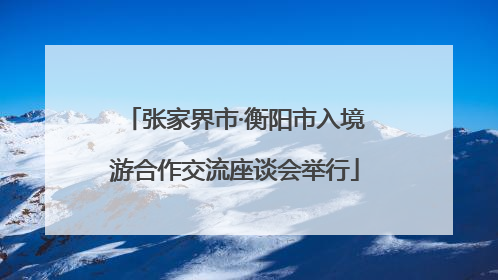 张家界市·衡阳市入境游合作交流座谈会举行