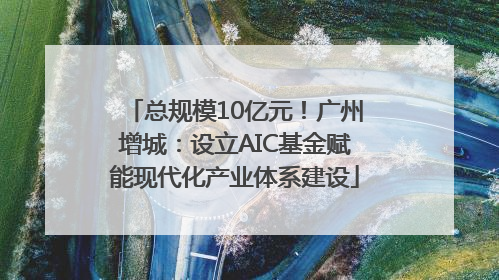 总规模10亿元！广州增城：设立AIC基金赋能现代化产业体系建设
