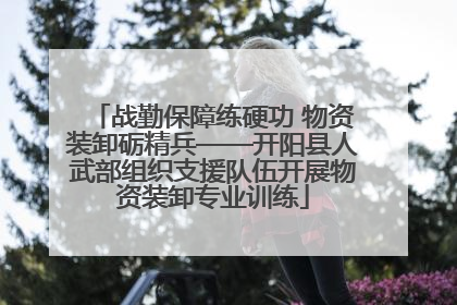战勤保障练硬功 物资装卸砺精兵——开阳县人武部组织支援队伍开展物资装卸专业训练