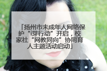 扬州市未成年人网络保护“i芽行动”开启，校家社“网教同向”协同育人主题活动启动