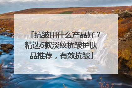 抗皱用什么产品好？精选6款淡纹抗皱护肤品推荐，有效抗皱