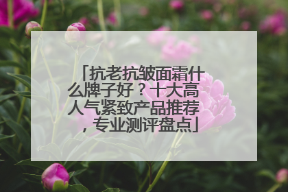 抗老抗皱面霜什么牌子好？十大高人气紧致产品推荐，专业测评盘点