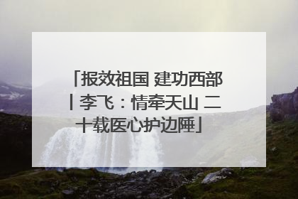 报效祖国 建功西部丨李飞：情牵天山 二十载医心护边陲
