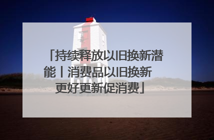 持续释放以旧换新潜能丨消费品以旧换新 更好更新促消费