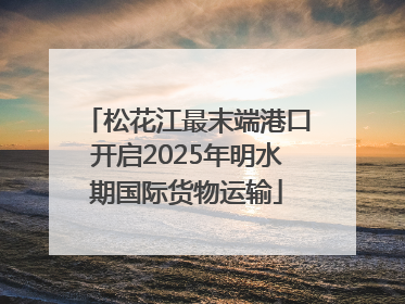 松花江最末端港口开启2025年明水期国际货物运输
