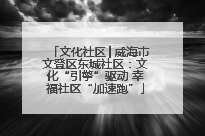 文化社区│威海市文登区东城社区：文化“引擎”驱动 幸福社区“加速跑”