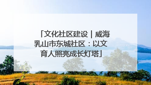 文化社区建设｜威海乳山市东城社区：以文育人照亮成长灯塔