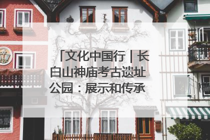 文化中国行｜长白山神庙考古遗址公园：展示和传承多民族文化交融