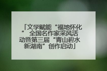 文学赋能“福地怀化” 全国名作家采风活动暨第三届“青山碧水新湖南”创作启动