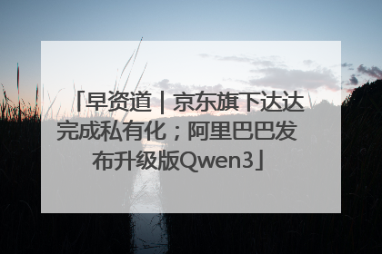 早资道｜京东旗下达达完成私有化；阿里巴巴发布升级版Qwen3