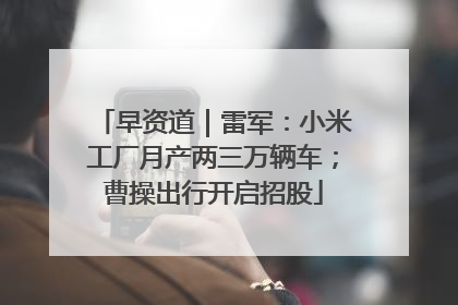 早资道｜雷军：小米工厂月产两三万辆车；曹操出行开启招股