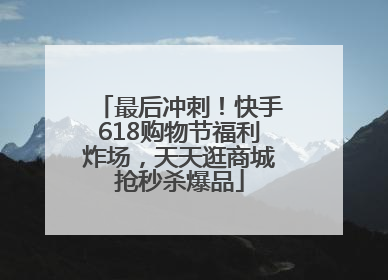 最后冲刺！快手618购物节福利炸场，天天逛商城抢秒杀爆品