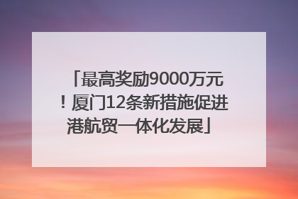 最高奖励9000万元！厦门12条新措施促进港航贸一体化发展