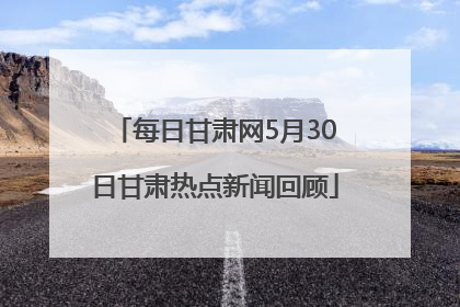 每日甘肃网5月30日甘肃热点新闻回顾