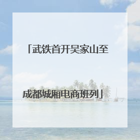 武铁首开吴家山至成都城厢电商班列