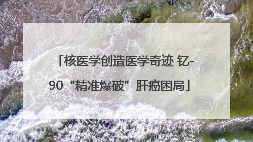 核医学创造医学奇迹 钇-90“精准爆破”肝癌困局