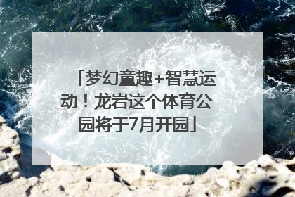 梦幻童趣+智慧运动！龙岩这个体育公园将于7月开园