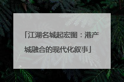 江湖名城起宏图：港产城融合的现代化叙事