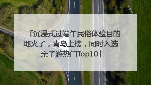 沉浸式过端午民俗体验目的地火了，青岛上榜，同时入选亲子游热门Top10