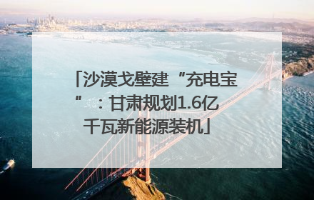 沙漠戈壁建“充电宝”：甘肃规划1.6亿千瓦新能源装机