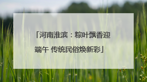 河南淮滨：粽叶飘香迎端午 传统民俗焕新彩