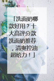 洗面奶哪款好用？十大高评分款洗面奶推荐，清爽控油超给力！