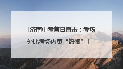 济南中考首日直击：考场外比考场内更“热闹”