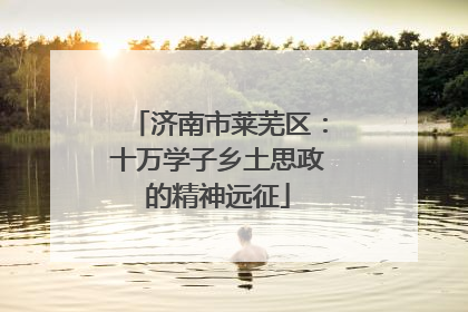 济南市莱芜区：十万学子乡土思政的精神远征