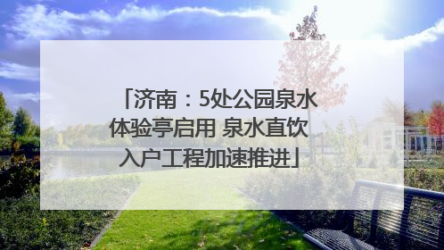 济南：5处公园泉水体验亭启用 泉水直饮入户工程加速推进