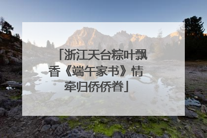 浙江天台粽叶飘香《端午家书》情牵归侨侨眷