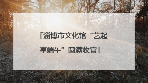 淄博市文化馆“艺起享端午”圆满收官