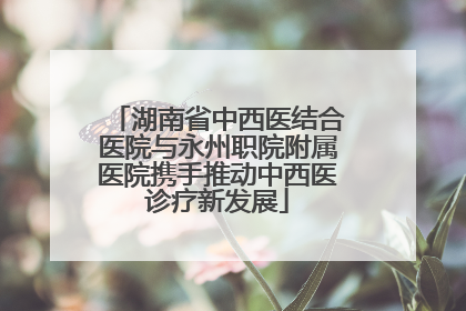 湖南省中西医结合医院与永州职院附属医院携手推动中西医诊疗新发展