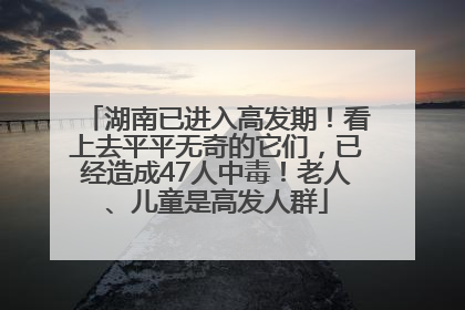 湖南已进入高发期！看上去平平无奇的它们，已经造成47人中毒！老人、儿童是高发人群