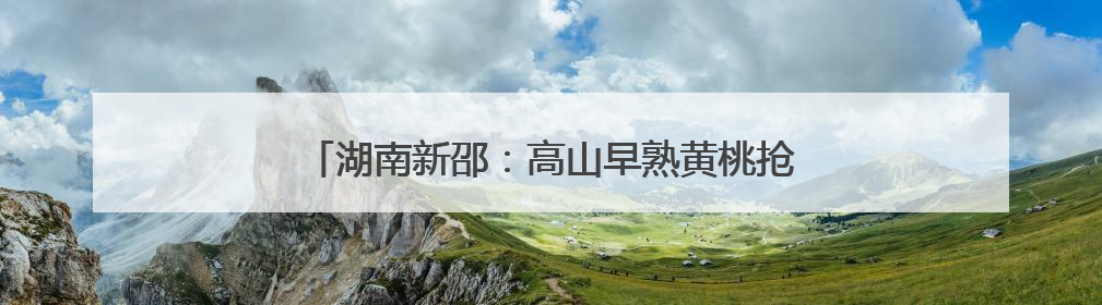 湖南新邵：高山早熟黄桃抢鲜上市 开启夏日甜蜜之旅