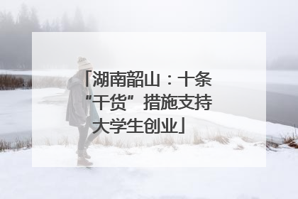 湖南韶山：十条“干货”措施支持大学生创业