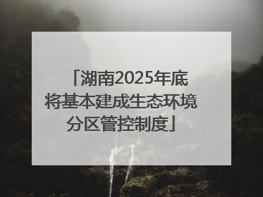湖南2025年底将基本建成生态环境分区管控制度