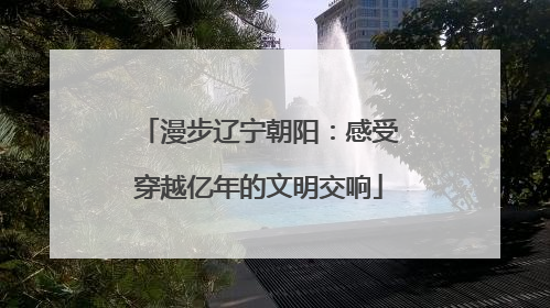 漫步辽宁朝阳：感受穿越亿年的文明交响