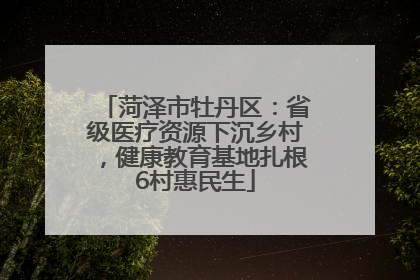 菏泽市牡丹区：省级医疗资源下沉乡村，健康教育基地扎根6村惠民生
