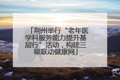荆州举行“老年医学科服务能力提升基层行”活动，构建三级联动健康网
