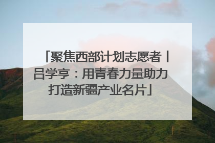 聚焦西部计划志愿者丨吕学亨：用青春力量助力打造新疆产业名片