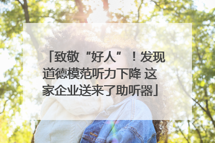致敬“好人”！发现道德模范听力下降 这家企业送来了助听器