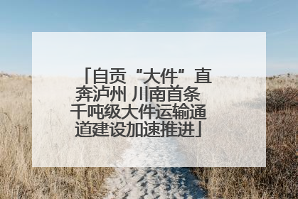 自贡“大件”直奔泸州 川南首条千吨级大件运输通道建设加速推进