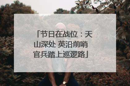 节日在战位：天山深处 英沿前哨官兵踏上巡逻路