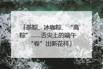 茶粽、冰咖粽、“高粽”……舌尖上的端午“卷”出新花样
