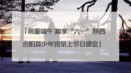 萌童端午 趣享“六一”陕西合阳县少年宫呈上节日盛宴