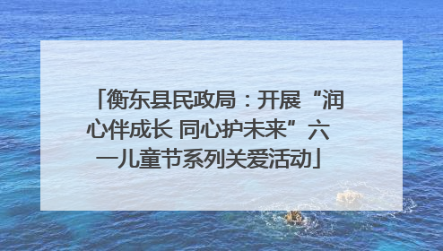 衡东县民政局：开展“润心伴成长 同心护未来”六一儿童节系列关爱活动