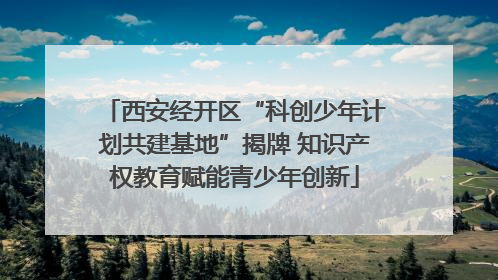 西安经开区“科创少年计划共建基地”揭牌 知识产权教育赋能青少年创新