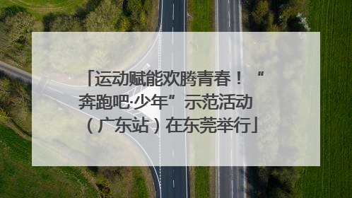 运动赋能欢腾青春！“奔跑吧·少年”示范活动（广东站）在东莞举行
