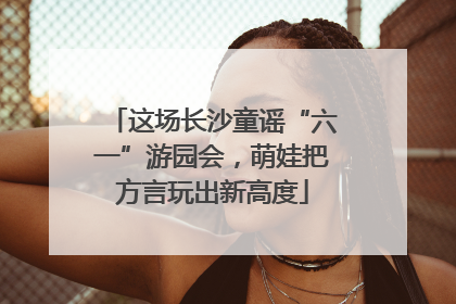 这场长沙童谣“六一”游园会，萌娃把方言玩出新高度
