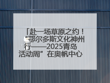 赴一场草原之约！“鄂尔多斯文化神州行——2025青岛活动周”在奥帆中心拉开帷幕